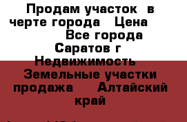 Продам участок​ в черте города › Цена ­ 500 000 - Все города, Саратов г. Недвижимость » Земельные участки продажа   . Алтайский край